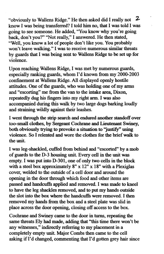 “obviously to Wallens Ridge.” He then asked did I really not 2 know I was being transferred? I told him no, that I was told I was going to see someone. He added, “You know why you’re going back, don’t you?” “Not really,” I answered. He then stated, “Well, you know a lot of people don’t like you. You probably won’t leave walking.” [ was to receive numerous similar threats by guards that I was being sent to Wallens Ridge to be set up for violence.  Upon reaching Wallens Ridge, I was met by numerous guards, especially ranking guards, whom I’d known from my 2000-2003 confinement at Wallens Ridge. All displayed openly hostile attitudes. One of the guards, who was holding one of my arms and “escorting” me from the van to the intake area, Dixon, repeatedly dug his fingers into my right arm. I was also accompanied during this walk by two large dogs barking loudly and straining wildly against their leashes.  I went through the strip search and endured another standoff over too-small clothes, by Sergeant Cochrane and Licutenant Swincy, both obviously trying to provoke a situation to “justify” using violence. So I relented and wore the clothes for the brief walk to the unit.  1 was leg-shackled, cuffed from behind and “escorted” by a mob of guards to the D-3 housing unit. Every cell in the unit was empty. I was put into D-301, one of only two cells in the block with a steel box approximately 8" x 12" x 18" with a Plexiglas cover, welded to the outside of a cell door and around the opening in the door through which food and other items are passed and handcuffs applied and removed. I was made to kneel to have the leg shackles removed, and to put my hands outside the slot into the box where the handcuffs were removed. I then removed my hands from the box and a steel plate was slid in place across the door opening, closing off access to the box.  Cochrane and Swiney came to the door in turns, repeating the same threats Ely had made, adding that “this time there won’t be: any witnesses,” indirectly referring to my placement in a completely empty unit. Major Combs then came to the cell asking if ’d changed, commenting that I’d gotten grey hair since 